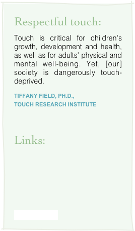 Respectful touch:
Touch is critical for children's growth, development and health, as well as for adults' physical and mental well-being. Yet, [our] society is dangerously touch-deprived.
Tiffany Field, Ph.D., 
Touch Research Institute


Links:






www.rmtao.com